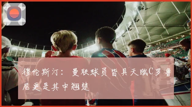 穆伦斯汀：曼联球员皆具天赋C罗鲁尼更是其中翘楚