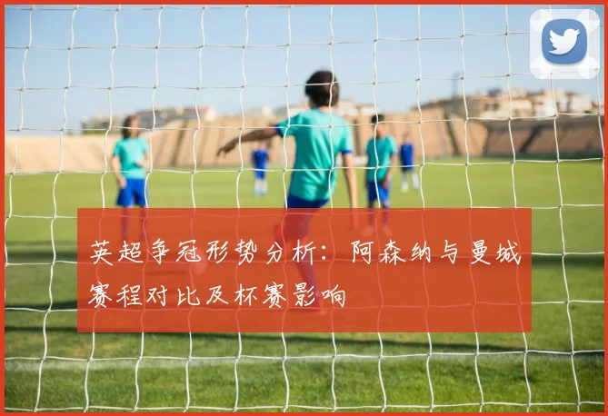 英超争冠形势分析：阿森纳与曼城赛程对比及杯赛影响