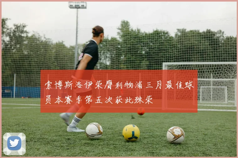 索博斯洛伊荣膺利物浦三月最佳球员本赛季第五次获此殊荣