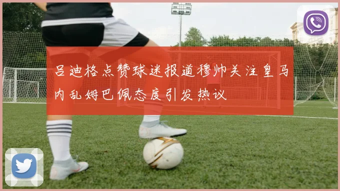 吕迪格点赞球迷报道穆帅关注皇马内乱姆巴佩态度引发热议