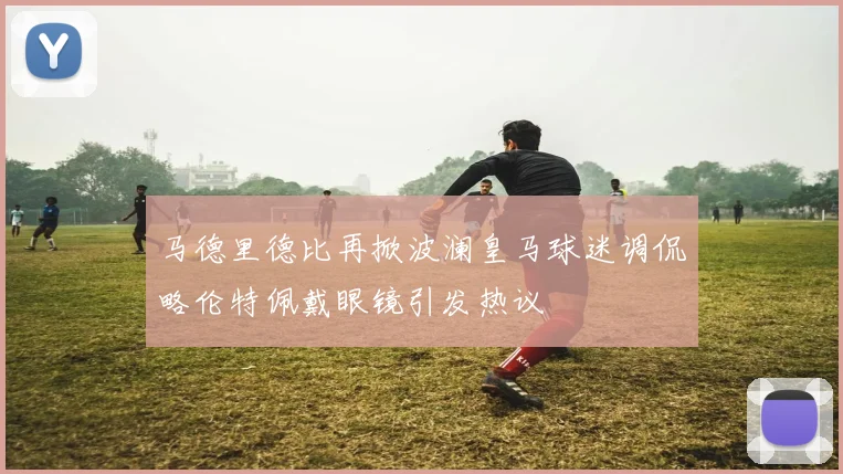 马德里德比再掀波澜皇马球迷调侃略伦特佩戴眼镜引发热议