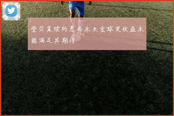 登贝莱续约悬而未决金球奖收益未能满足其期待