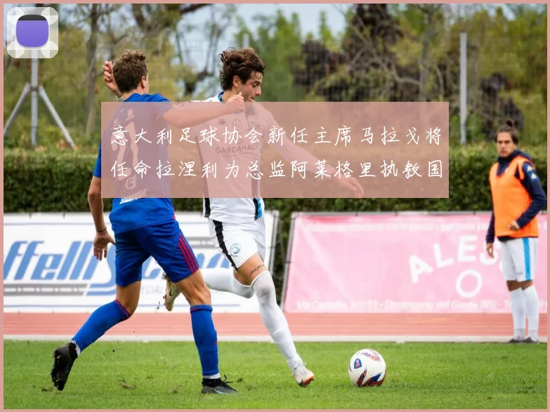 意大利足球协会新任主席马拉戈将任命拉涅利为总监阿莱格里执教国家队