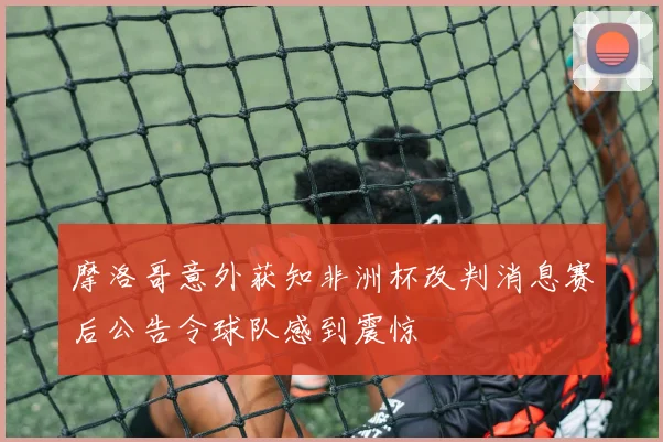 摩洛哥意外获知非洲杯改判消息赛后公告令球队感到震惊