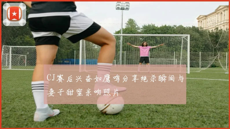 CJ赛后兴奋如鹰鸣分享绝杀瞬间与妻子甜蜜亲吻照片
