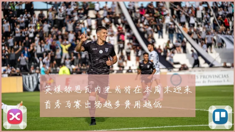 英媒称恩瓦内里或将在本周末迎来首秀马赛出场越多费用越低