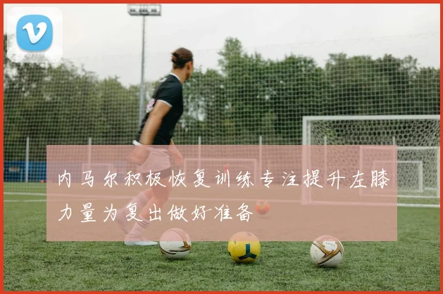 内马尔积极恢复训练专注提升左膝力量为复出做好准备