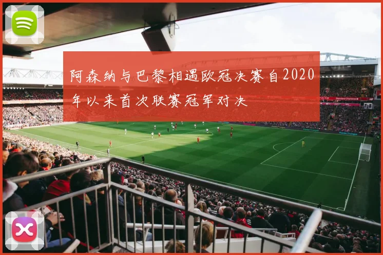 阿森纳与巴黎相遇欧冠决赛自2020年以来首次联赛冠军对决