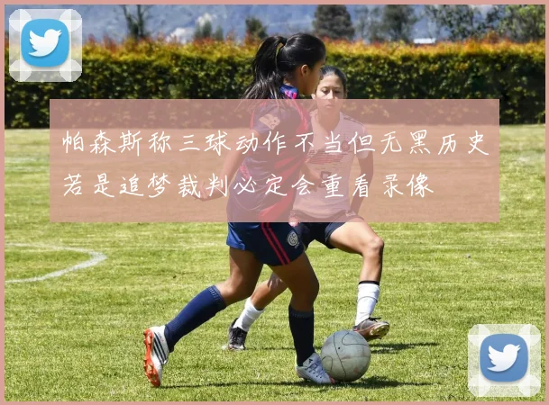 帕森斯称三球动作不当但无黑历史若是追梦裁判必定会重看录像