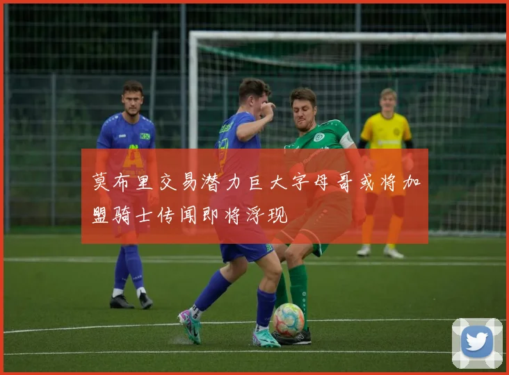 莫布里交易潜力巨大字母哥或将加盟骑士传闻即将浮现