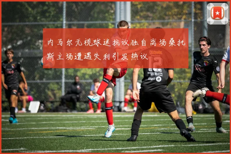 内马尔无视球迷抗议独自离场桑托斯主场遭遇失利引发热议