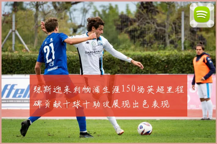 琼斯迎来利物浦生涯150场英超里程碑贡献十球十助攻展现出色表现