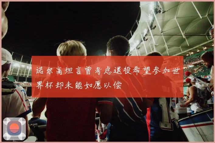 诺尔高坦言曾考虑退役希望参加世界杯却未能如愿以偿