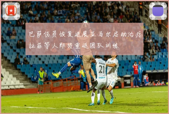 巴萨伤员恢复进展亚马尔启动治疗拉菲等人即将重返团队训练