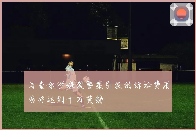 马奎尔涉嫌袭警案引发的诉讼费用或将达到十万英镑
