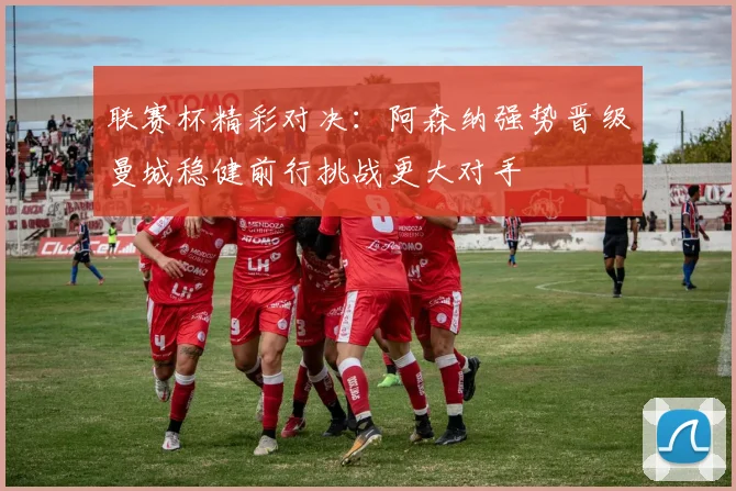 联赛杯精彩对决：阿森纳强势晋级曼城稳健前行挑战更大对手