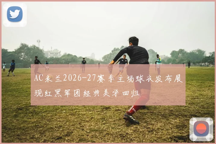 AC米兰2026-27赛季主场球衣发布展现红黑军团经典美学回归
