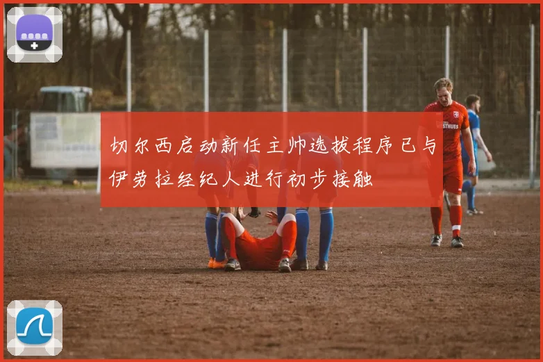 切尔西启动新任主帅选拔程序已与伊劳拉经纪人进行初步接触